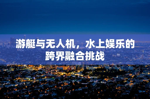 游艇与无人机，水上娱乐的跨界融合挑战