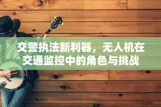 交警执法新利器，无人机在交通监控中的角色与挑战