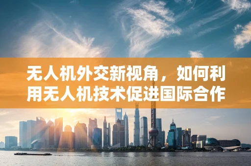 无人机外交新视角，如何利用无人机技术促进国际合作与交流？