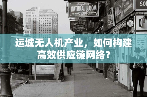 运城无人机产业，如何构建高效供应链网络？