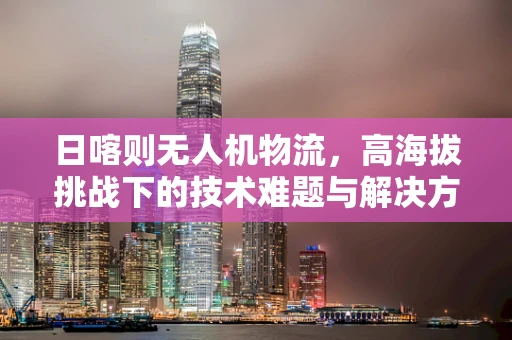 日喀则无人机物流，高海拔挑战下的技术难题与解决方案