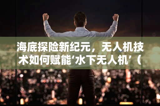 海底探险新纪元，无人机技术如何赋能‘水下无人机’（海底探险车）？