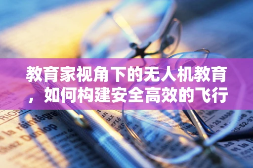 教育家视角下的无人机教育，如何构建安全高效的飞行课堂？