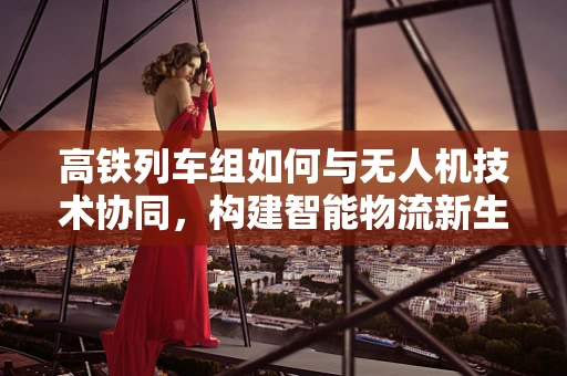 高铁列车组如何与无人机技术协同，构建智能物流新生态？