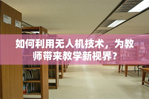 如何利用无人机技术，为教师带来教学新视界？