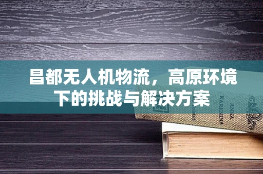 昌都无人机物流，高原环境下的挑战与解决方案