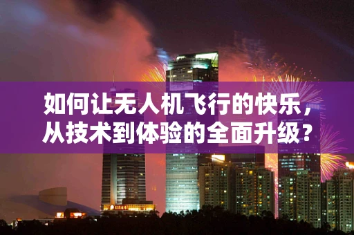 如何让无人机飞行的快乐，从技术到体验的全面升级？