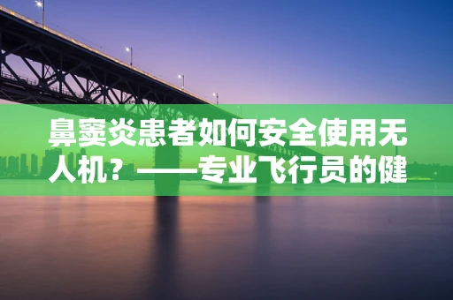 鼻窦炎患者如何安全使用无人机？——专业飞行员的健康考量