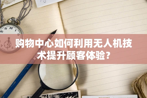 购物中心如何利用无人机技术提升顾客体验？