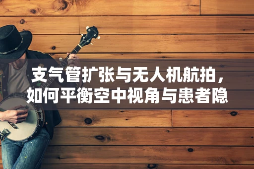 支气管扩张与无人机航拍，如何平衡空中视角与患者隐私？
