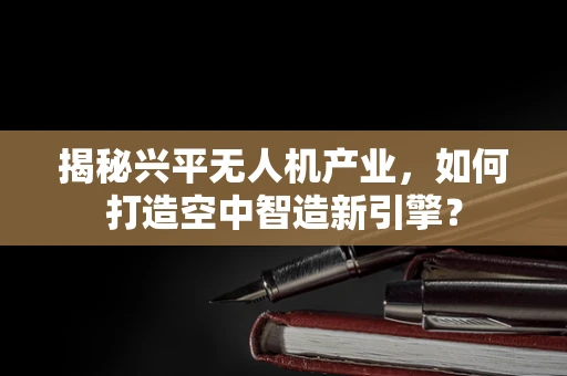 揭秘兴平无人机产业，如何打造空中智造新引擎？