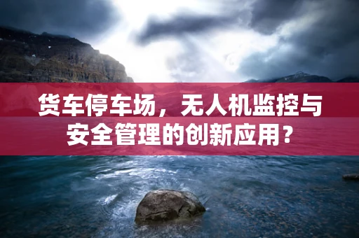 货车停车场，无人机监控与安全管理的创新应用？