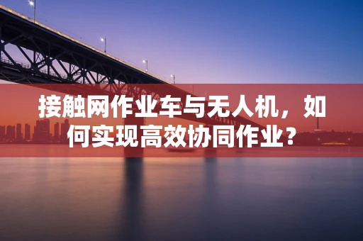 接触网作业车与无人机，如何实现高效协同作业？