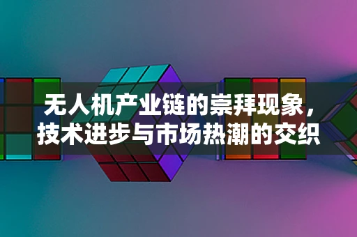 无人机产业链的崇拜现象，技术进步与市场热潮的交织
