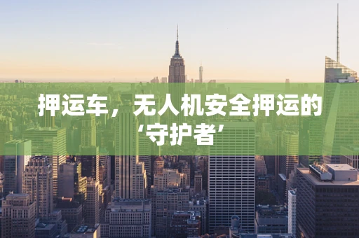 押运车，无人机安全押运的‘守护者’