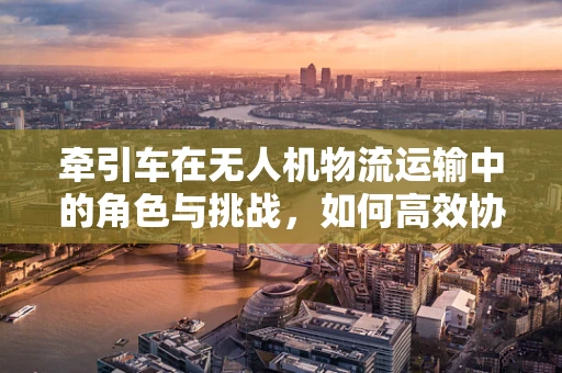 牵引车在无人机物流运输中的角色与挑战，如何高效协同？
