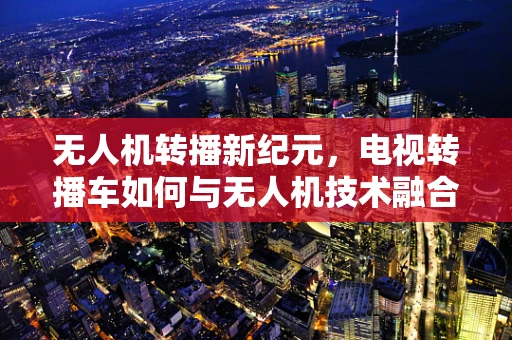 无人机转播新纪元，电视转播车如何与无人机技术融合以提升赛事转播效率？