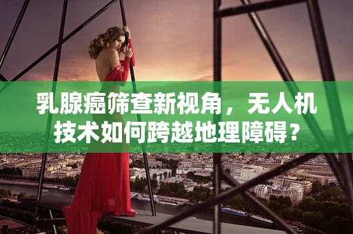 乳腺癌筛查新视角，无人机技术如何跨越地理障碍？