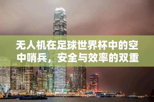 无人机在足球世界杯中的空中哨兵，安全与效率的双重挑战