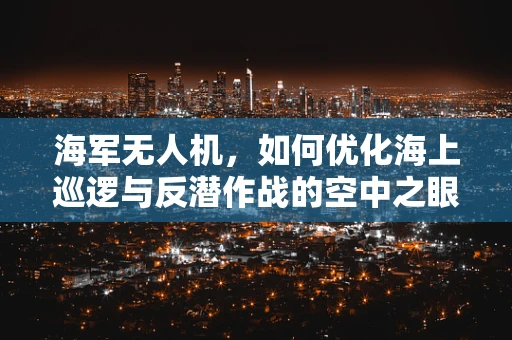 海军无人机，如何优化海上巡逻与反潜作战的空中之眼？