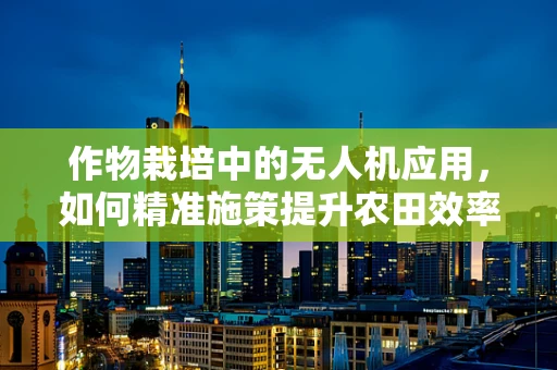 作物栽培中的无人机应用，如何精准施策提升农田效率？