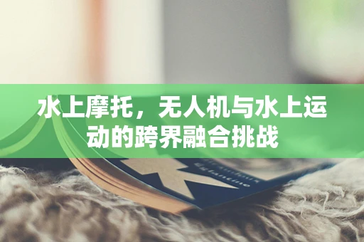 水上摩托，无人机与水上运动的跨界融合挑战