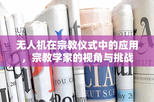 无人机在宗教仪式中的应用，宗教学家的视角与挑战