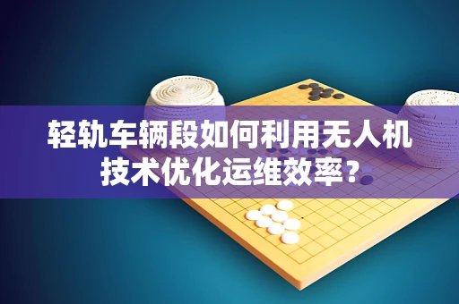 轻轨车辆段如何利用无人机技术优化运维效率？