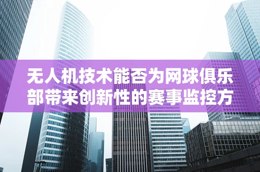 无人机技术能否为网球俱乐部带来创新性的赛事监控方案？