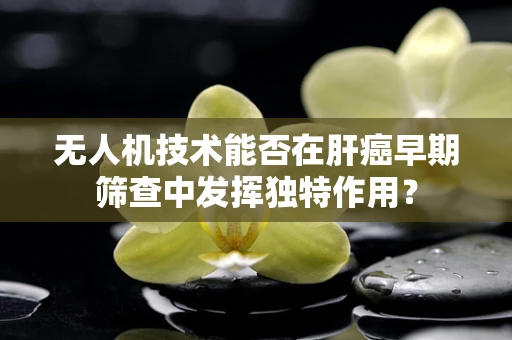 无人机技术能否在肝癌早期筛查中发挥独特作用？