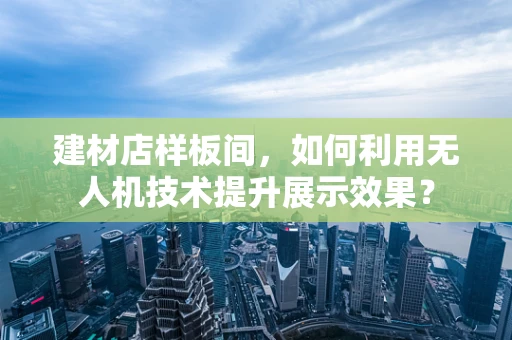 建材店样板间，如何利用无人机技术提升展示效果？
