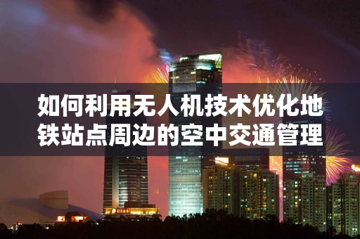 如何利用无人机技术优化地铁站点周边的空中交通管理？
