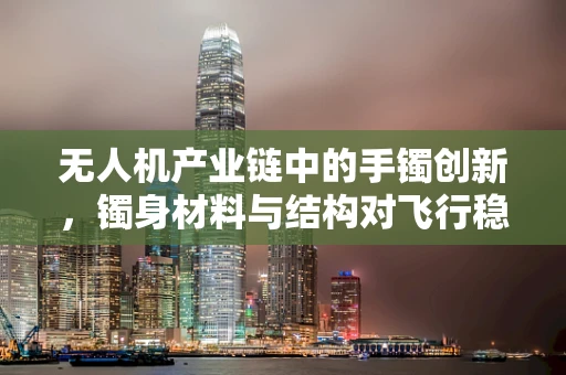 无人机产业链中的手镯创新，镯身材料与结构对飞行稳定性的影响？