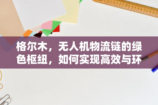 格尔木，无人机物流链的绿色枢纽，如何实现高效与环保的双重飞跃？
