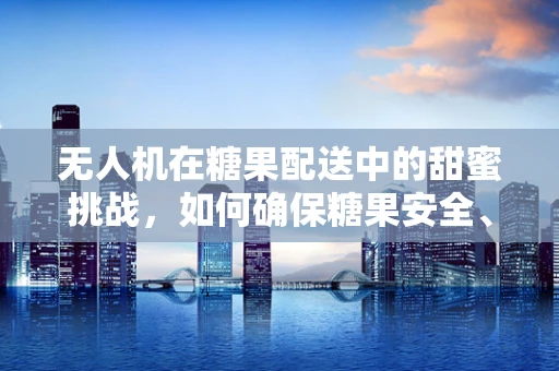 无人机在糖果配送中的甜蜜挑战，如何确保糖果安全、无损送达？