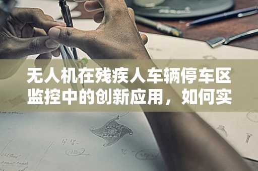 无人机在残疾人车辆停车区监控中的创新应用，如何实现高效、无障碍的监控解决方案？