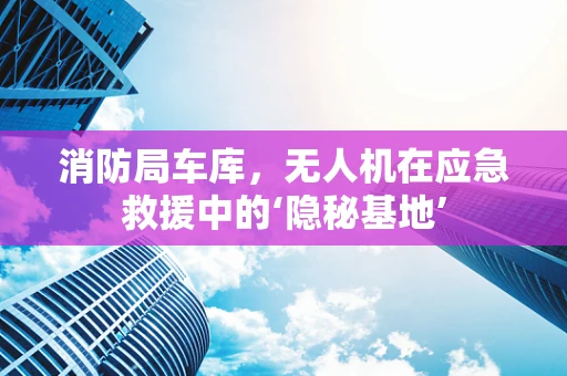 消防局车库，无人机在应急救援中的‘隐秘基地’
