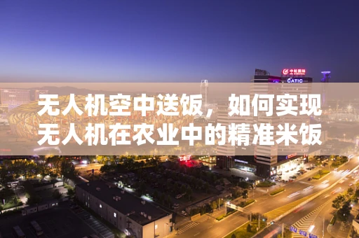 无人机空中送饭，如何实现无人机在农业中的精准米饭配送？