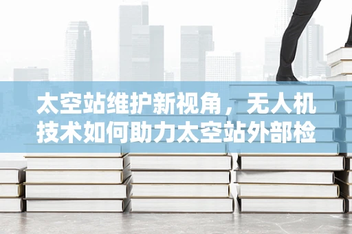 太空站维护新视角，无人机技术如何助力太空站外部检查？