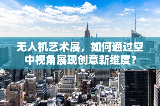 无人机艺术展，如何通过空中视角展现创意新维度？