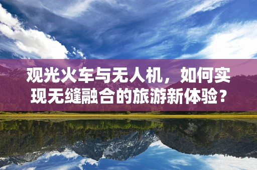 观光火车与无人机，如何实现无缝融合的旅游新体验？