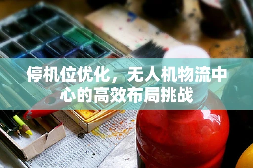 停机位优化，无人机物流中心的高效布局挑战