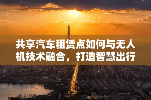 共享汽车租赁点如何与无人机技术融合，打造智慧出行新模式？