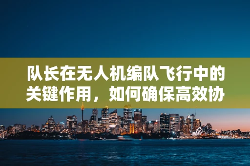 队长在无人机编队飞行中的关键作用，如何确保高效协同与安全飞行？