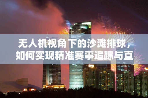 无人机视角下的沙滩排球，如何实现精准赛事追踪与直播？