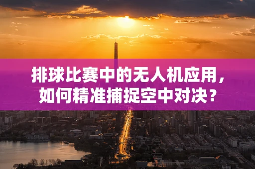 排球比赛中的无人机应用，如何精准捕捉空中对决？
