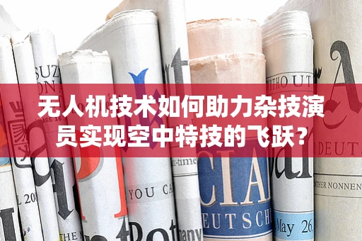 无人机技术如何助力杂技演员实现空中特技的飞跃？
