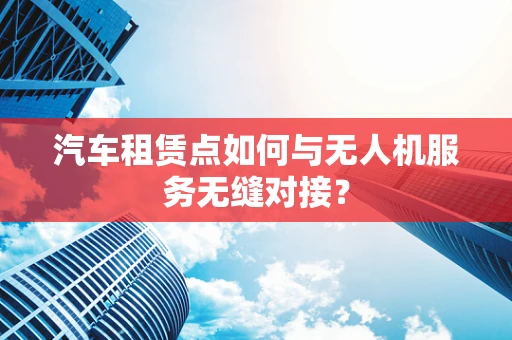 汽车租赁点如何与无人机服务无缝对接？