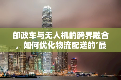 邮政车与无人机的跨界融合，如何优化物流配送的‘最后一公里’？