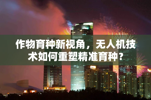 作物育种新视角，无人机技术如何重塑精准育种？